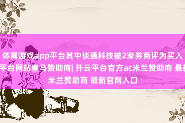 体育游戏app平台其中谈通科技被2家券商评为买入评级-开云平台网站皇马赞助商| 开云平台官方ac米兰赞助商 最新官网入口