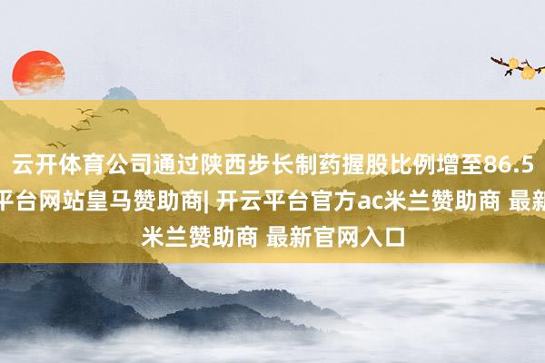 云开体育公司通过陕西步长制药握股比例增至86.50%-开云平台网站皇马赞助商| 开云平台官方ac米兰赞助商 最新官网入口