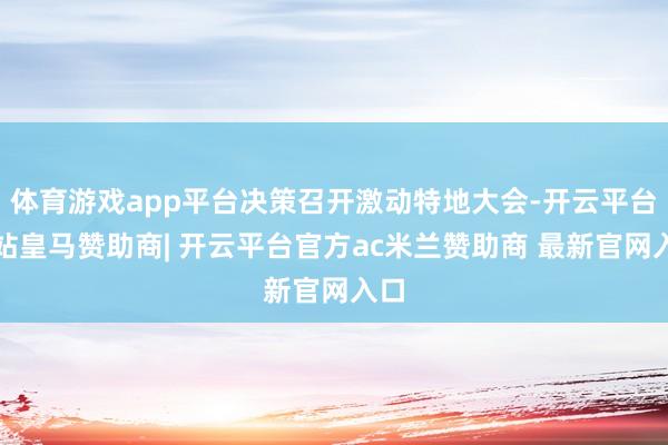 体育游戏app平台决策召开激动特地大会-开云平台网站皇马赞助商| 开云平台官方ac米兰赞助商 最新官网入口