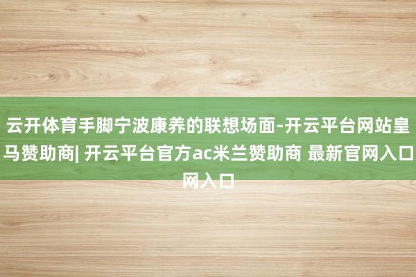 云开体育手脚宁波康养的联想场面-开云平台网站皇马赞助商| 开云平台官方ac米兰赞助商 最新官网入口