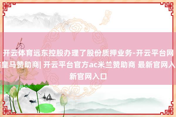 开云体育远东控股办理了股份质押业务-开云平台网站皇马赞助商| 开云平台官方ac米兰赞助商 最新官网入口