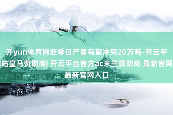 开yun体育网旺季日产量有望冲突20万吨-开云平台网站皇马赞助商| 开云平台官方ac米兰赞助商 最新官网入口