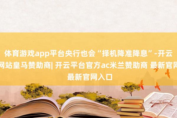 体育游戏app平台央行也会“择机降准降息”-开云平台网站皇马赞助商| 开云平台官方ac米兰赞助商 最新官网入口