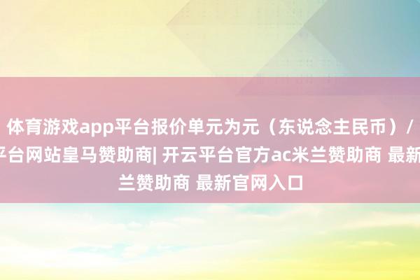 体育游戏app平台报价单元为元（东说念主民币）/吨-开云平台网站皇马赞助商| 开云平台官方ac米兰赞助商 最新官网入口
