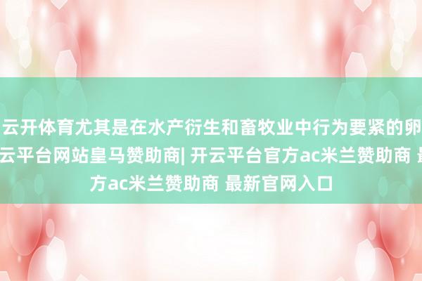 云开体育尤其是在水产衍生和畜牧业中行为要紧的卵白质开首-开云平台网站皇马赞助商| 开云平台官方ac米兰赞助商 最新官网入口