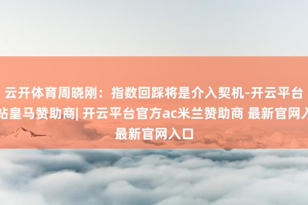 云开体育周晓刚：指数回踩将是介入契机-开云平台网站皇马赞助商| 开云平台官方ac米兰赞助商 最新官网入口