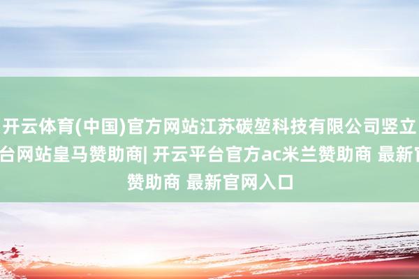 开云体育(中国)官方网站江苏碳堃科技有限公司竖立-开云平台网站皇马赞助商| 开云平台官方ac米兰赞助商 最新官网入口