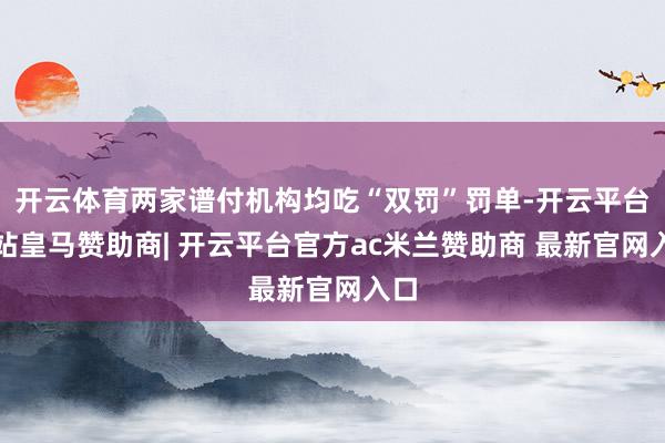 开云体育两家谱付机构均吃“双罚”罚单-开云平台网站皇马赞助商| 开云平台官方ac米兰赞助商 最新官网入口