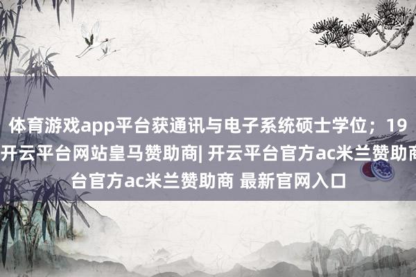 体育游戏app平台获通讯与电子系统硕士学位；1998年加入华为-开云平台网站皇马赞助商| 开云平台官方ac米兰赞助商 最新官网入口