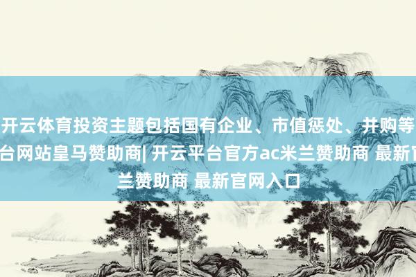 开云体育投资主题包括国有企业、市值惩处、并购等-开云平台网站皇马赞助商| 开云平台官方ac米兰赞助商 最新官网入口