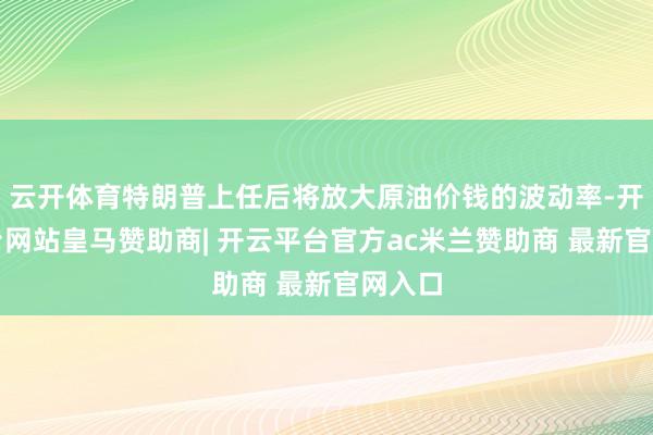 云开体育特朗普上任后将放大原油价钱的波动率-开云平台网站皇马赞助商| 开云平台官方ac米兰赞助商 最新官网入口