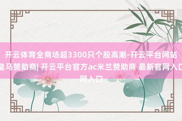 开云体育全商场超3300只个股高潮-开云平台网站皇马赞助商| 开云平台官方ac米兰赞助商 最新官网入口