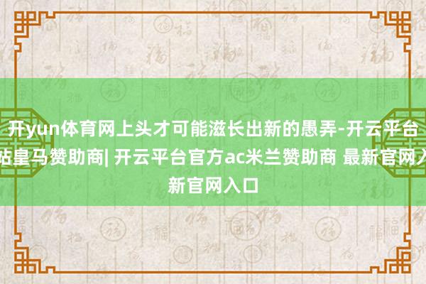 开yun体育网上头才可能滋长出新的愚弄-开云平台网站皇马赞助商| 开云平台官方ac米兰赞助商 最新官网入口