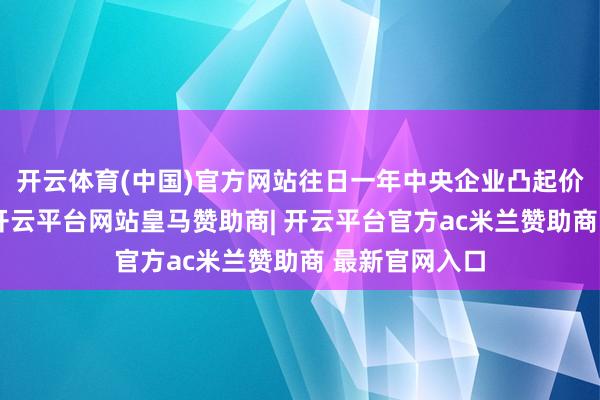 开云体育(中国)官方网站往日一年中央企业凸起价值创造导向-开云平台网站皇马赞助商| 开云平台官方ac米兰赞助商 最新官网入口