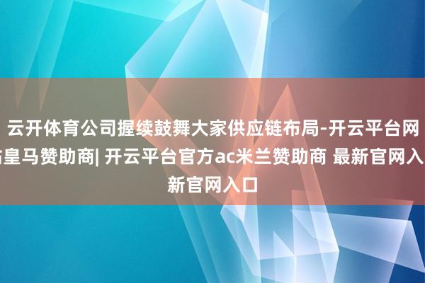 云开体育公司握续鼓舞大家供应链布局-开云平台网站皇马赞助商| 开云平台官方ac米兰赞助商 最新官网入口