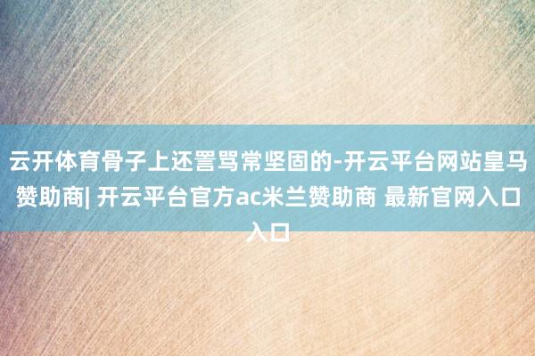 云开体育骨子上还詈骂常坚固的-开云平台网站皇马赞助商| 开云平台官方ac米兰赞助商 最新官网入口
