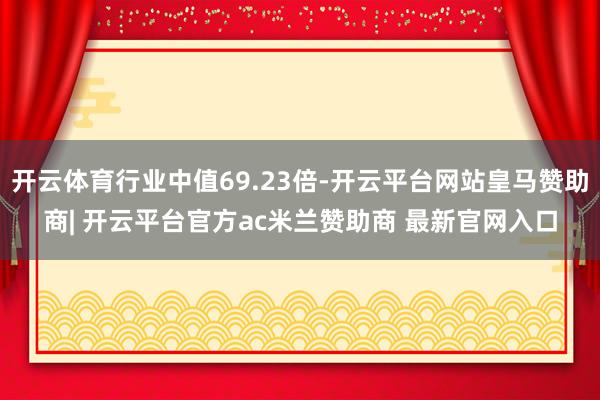 开云体育行业中值69.23倍-开云平台网站皇马赞助商| 开云平台官方ac米兰赞助商 最新官网入口