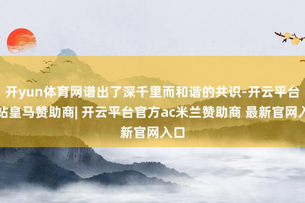 开yun体育网谱出了深千里而和谐的共识-开云平台网站皇马赞助商| 开云平台官方ac米兰赞助商 最新官网入口