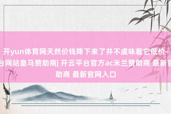 开yun体育网天然价钱降下来了并不虞味着它低价-开云平台网站皇马赞助商| 开云平台官方ac米兰赞助商 最新官网入口