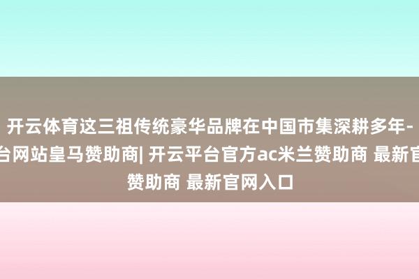 开云体育这三祖传统豪华品牌在中国市集深耕多年-开云平台网站皇马赞助商| 开云平台官方ac米兰赞助商 最新官网入口