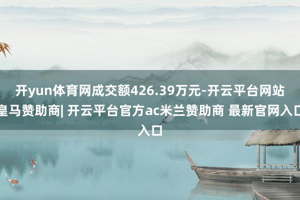 开yun体育网成交额426.39万元-开云平台网站皇马赞助商| 开云平台官方ac米兰赞助商 最新官网入口
