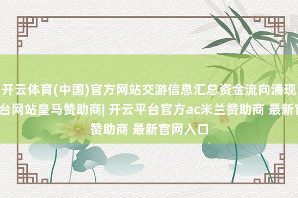 开云体育(中国)官方网站交游信息汇总资金流向涌现-开云平台网站皇马赞助商| 开云平台官方ac米兰赞助商 最新官网入口