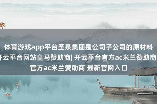体育游戏app平台圣泉集团是公司子公司的原材料供应商之一-开云平台网站皇马赞助商| 开云平台官方ac米兰赞助商 最新官网入口