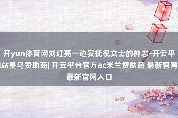 开yun体育网刘红亮一边安抚祝女士的神志-开云平台网站皇马赞助商| 开云平台官方ac米兰赞助商 最新官网入口