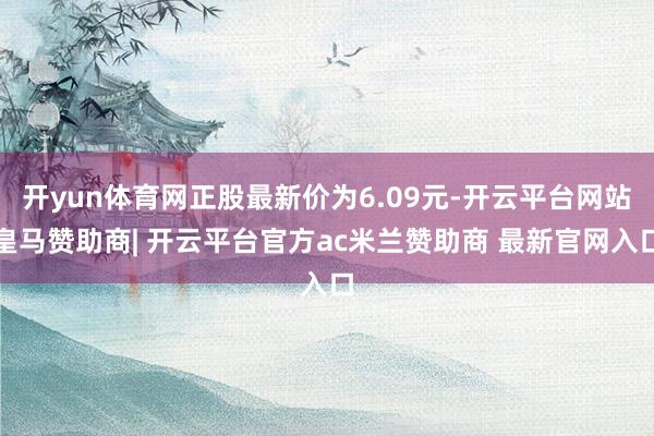 开yun体育网正股最新价为6.09元-开云平台网站皇马赞助商| 开云平台官方ac米兰赞助商 最新官网入口