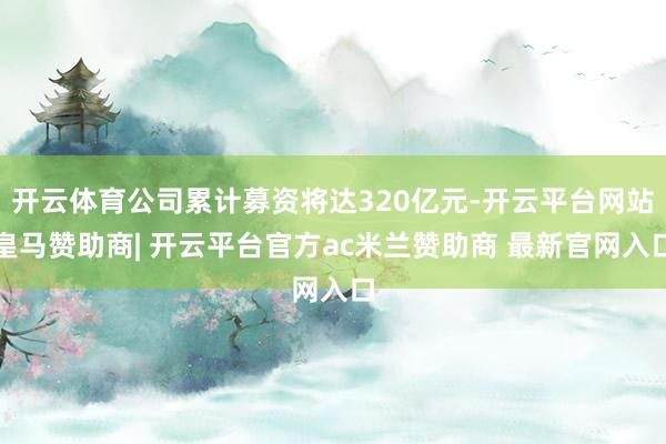 开云体育公司累计募资将达320亿元-开云平台网站皇马赞助商| 开云平台官方ac米兰赞助商 最新官网入口