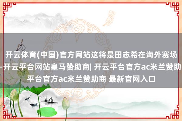 开云体育(中国)官方网站这将是田志希在海外赛场的终末一场比赛-开云平台网站皇马赞助商| 开云平台官方ac米兰赞助商 最新官网入口