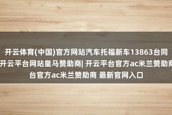 开云体育(中国)官方网站汽车托福新车13863台同比增长37.9%-开云平台网站皇马赞助商| 开云平台官方ac米兰赞助商 最新官网入口