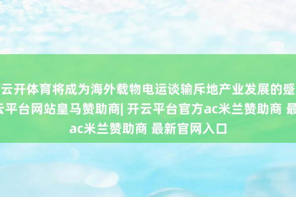 云开体育将成为海外载物电运谈输斥地产业发展的蹙迫引擎-开云平台网站皇马赞助商| 开云平台官方ac米兰赞助商 最新官网入口