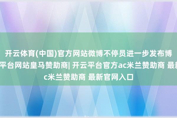 开云体育(中国)官方网站微博不停员进一步发布博文称-开云平台网站皇马赞助商| 开云平台官方ac米兰赞助商 最新官网入口