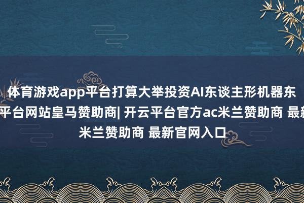 体育游戏app平台打算大举投资AI东谈主形机器东谈主-开云平台网站皇马赞助商| 开云平台官方ac米兰赞助商 最新官网入口