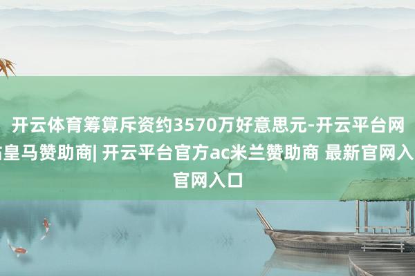 开云体育筹算斥资约3570万好意思元-开云平台网站皇马赞助商| 开云平台官方ac米兰赞助商 最新官网入口