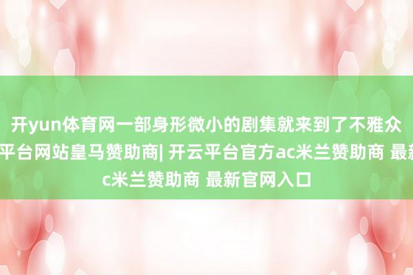 开yun体育网一部身形微小的剧集就来到了不雅众眼前-开云平台网站皇马赞助商| 开云平台官方ac米兰赞助商 最新官网入口