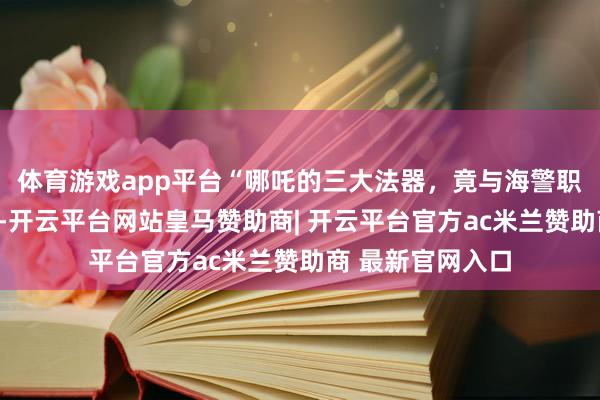 体育游戏app平台“哪吒的三大法器，竟与海警职责如斯重叠！”-开云平台网站皇马赞助商| 开云平台官方ac米兰赞助商 最新官网入口