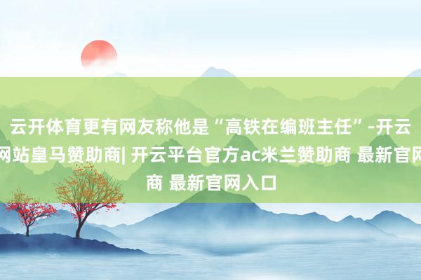 云开体育更有网友称他是“高铁在编班主任”-开云平台网站皇马赞助商| 开云平台官方ac米兰赞助商 最新官网入口