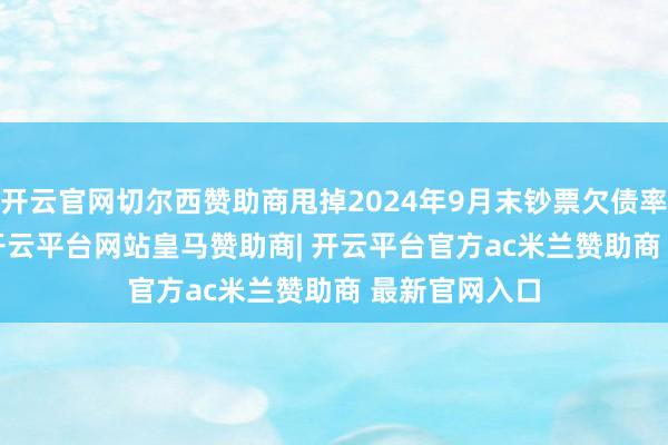 开云官网切尔西赞助商甩掉2024年9月末钞票欠债率为72.15%-开云平台网站皇马赞助商| 开云平台官方ac米兰赞助商 最新官网入口