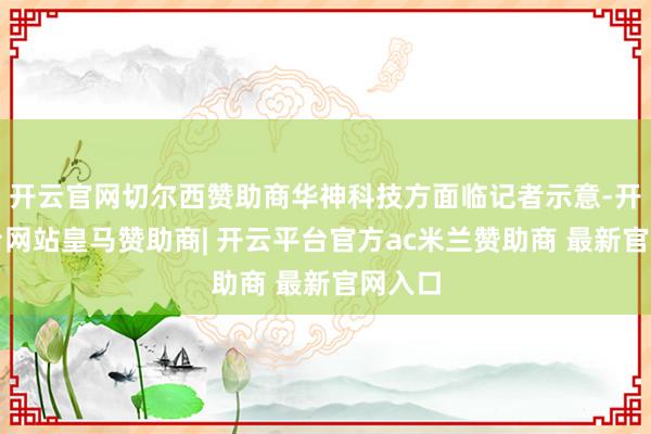 开云官网切尔西赞助商华神科技方面临记者示意-开云平台网站皇马赞助商| 开云平台官方ac米兰赞助商 最新官网入口