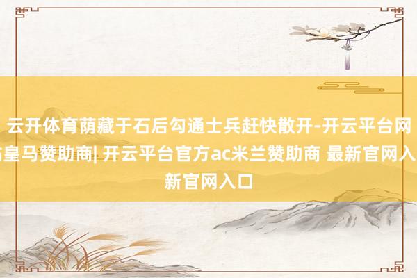 云开体育荫藏于石后勾通士兵赶快散开-开云平台网站皇马赞助商| 开云平台官方ac米兰赞助商 最新官网入口