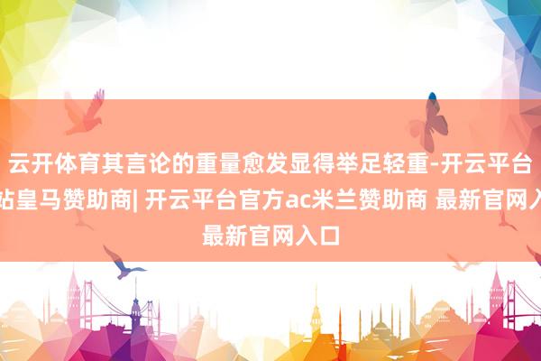 云开体育其言论的重量愈发显得举足轻重-开云平台网站皇马赞助商| 开云平台官方ac米兰赞助商 最新官网入口