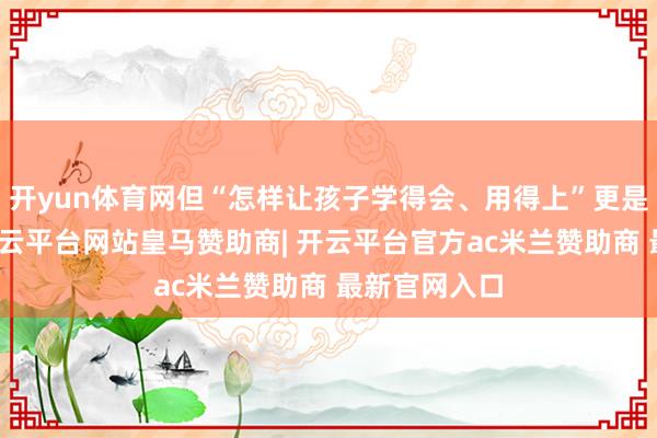开yun体育网但“怎样让孩子学得会、用得上”更是中枢费事-开云平台网站皇马赞助商| 开云平台官方ac米兰赞助商 最新官网入口