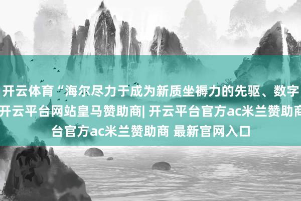 开云体育“海尔尽力于成为新质坐褥力的先驱、数字经济的领航者-开云平台网站皇马赞助商| 开云平台官方ac米兰赞助商 最新官网入口
