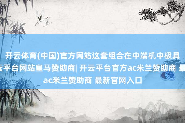 开云体育(中国)官方网站这套组合在中端机中极具竞争力-开云平台网站皇马赞助商| 开云平台官方ac米兰赞助商 最新官网入口