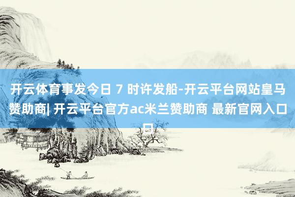 开云体育事发今日 7 时许发船-开云平台网站皇马赞助商| 开云平台官方ac米兰赞助商 最新官网入口