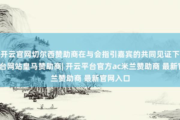 开云官网切尔西赞助商在与会指引嘉宾的共同见证下-开云平台网站皇马赞助商| 开云平台官方ac米兰赞助商 最新官网入口