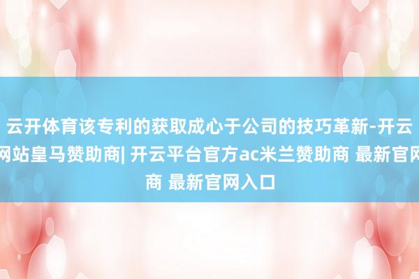 云开体育该专利的获取成心于公司的技巧革新-开云平台网站皇马赞助商| 开云平台官方ac米兰赞助商 最新官网入口