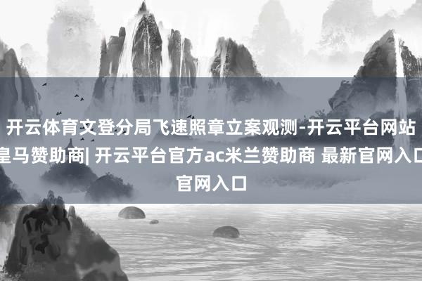 开云体育文登分局飞速照章立案观测-开云平台网站皇马赞助商| 开云平台官方ac米兰赞助商 最新官网入口